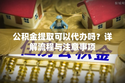磐安公积金提取可以代办吗？详解流程与注意事项