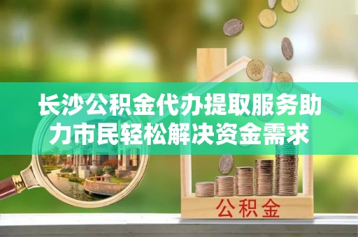 磐安长沙公积金代办提取服务助力市民轻松解决资金需求