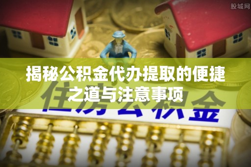磐安揭秘公积金代办提取的便捷之道与注意事项