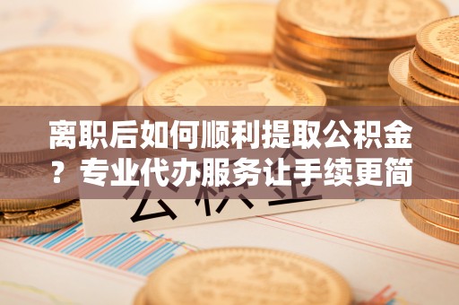 磐安离职后如何顺利提取公积金？专业代办服务让手续更简单