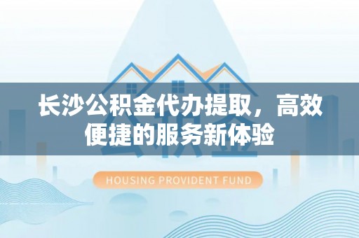 磐安长沙公积金代办提取，高效便捷的服务新体验