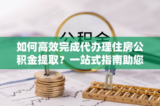磐安如何高效完成代办理住房公积金提取？一站式指南助您轻松搞定