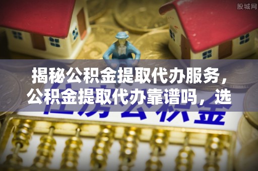 磐安揭秘公积金提取代办服务，公积金提取代办靠谱吗，选择需谨慎