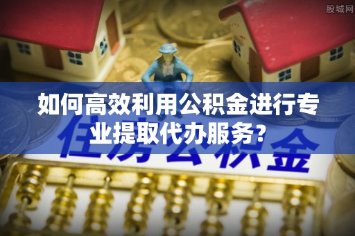 磐安如何高效利用公积金进行专业提取代办服务？