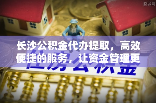 磐安长沙公积金代办提取，高效便捷的服务，让资金管理更轻松